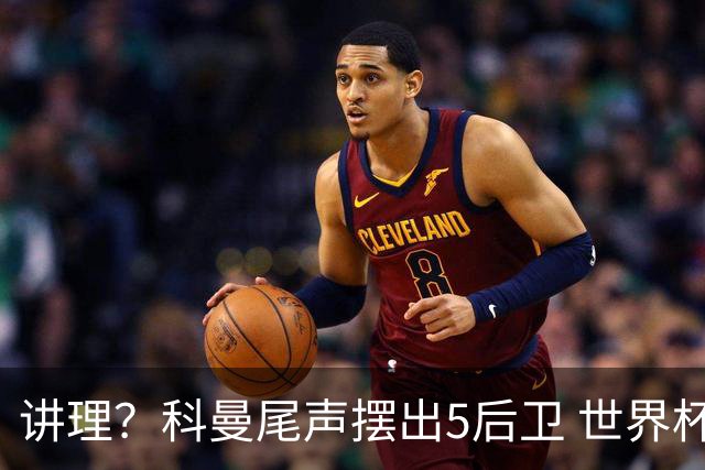 讲理？科曼尾声摆出5后卫 世界杯第3身高却被头球绝平